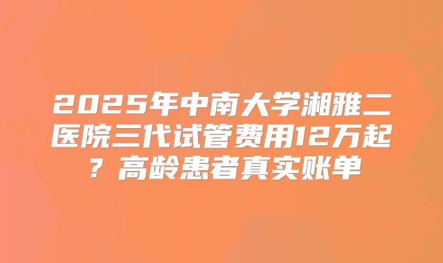 2025年中南大学湘雅二医院三代试管费用12万起？高龄患者真实账单