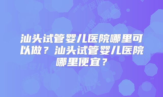 汕头试管婴儿医院哪里可以做？汕头试管婴儿医院哪里便宜？