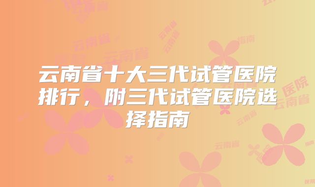云南省十大三代试管医院排行，附三代试管医院选择指南