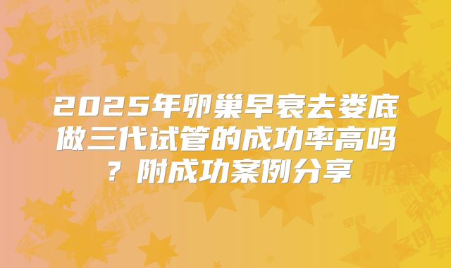2025年卵巢早衰去娄底做三代试管的成功率高吗？附成功案例分享