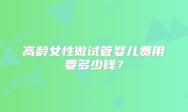 高龄女性做试管婴儿费用要多少钱?