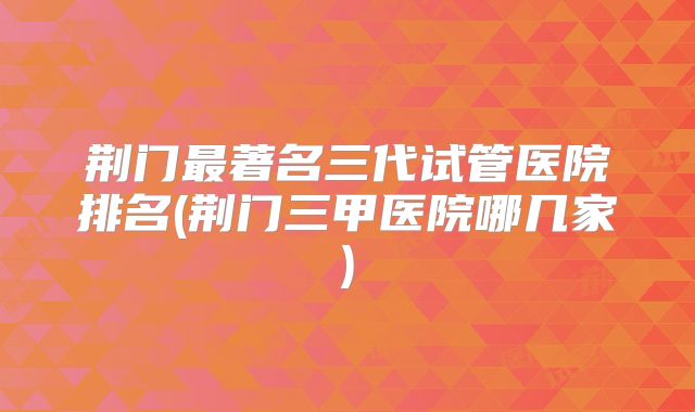 荆门最著名三代试管医院排名(荆门三甲医院哪几家)