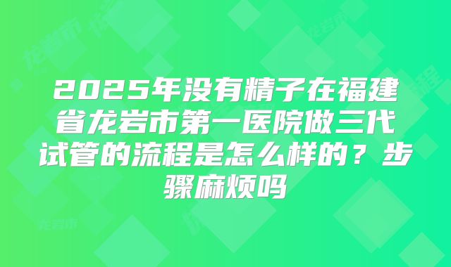 2025年没有精子在福建省龙岩市第一医院做三代试管的流程是怎么样的?步骤麻烦吗