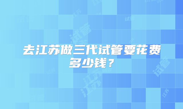 去江苏做三代试管要花费多少钱？
