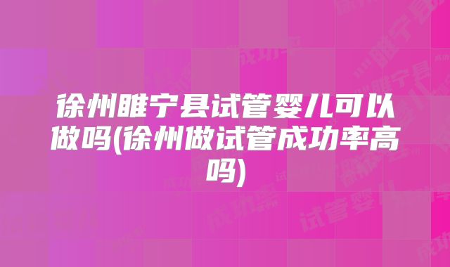 徐州睢宁县试管婴儿可以做吗(徐州做试管成功率高吗)