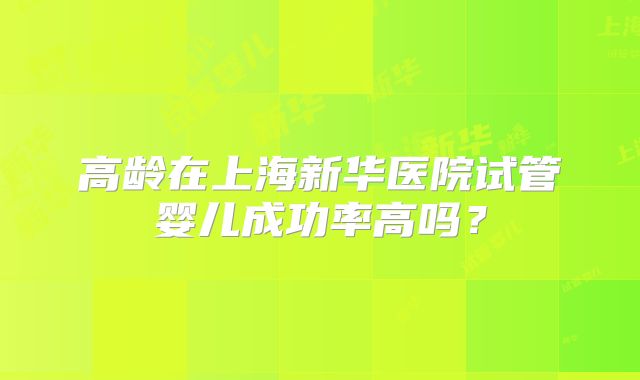 高龄在上海新华医院试管婴儿成功率高吗？