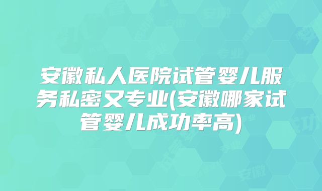 安徽私人医院试管婴儿服务私密又专业(安徽哪家试管婴儿成功率高)