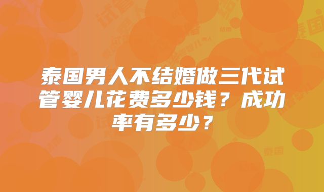 泰国男人不结婚做三代试管婴儿花费多少钱?成功率有多少?