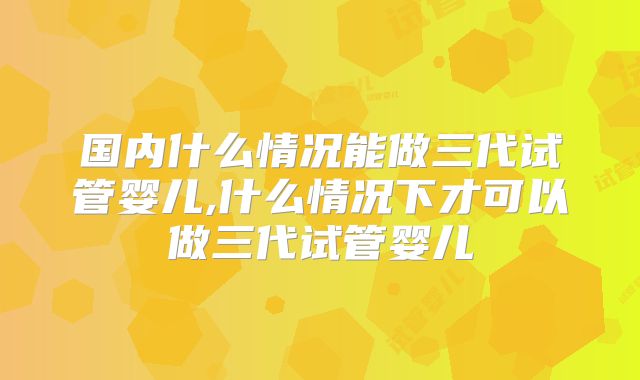 国内什么情况能做三代试管婴儿,什么情况下才可以做三代试管婴儿