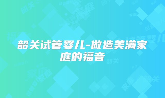 韶关试管婴儿-做造美满家庭的福音