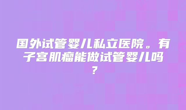国外试管婴儿私立医院。有子宫肌瘤能做试管婴儿吗？
