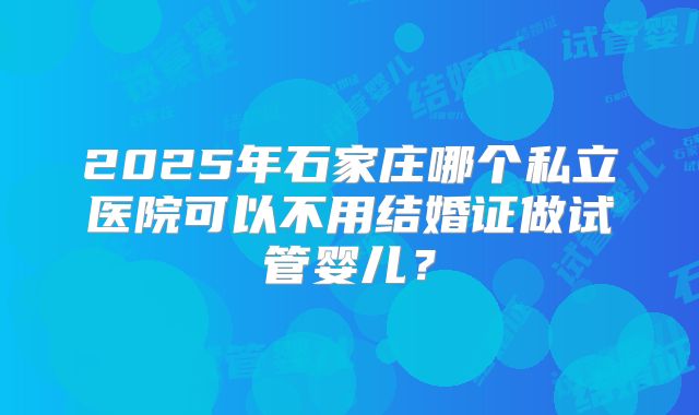 2025年石家庄哪个私立医院可以不用结婚证做试管婴儿？