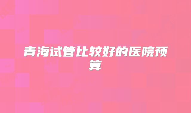 青海试管比较好的医院预算