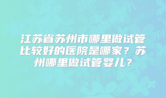 江苏省苏州市哪里做试管比较好的医院是哪家?苏州哪里做试管婴儿?