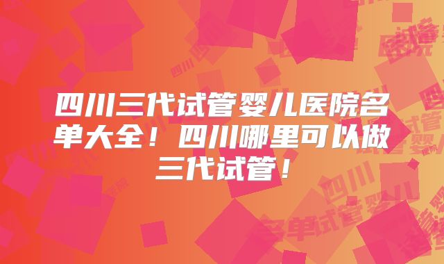 四川三代试管婴儿医院名单大全!四川哪里可以做三代试管!