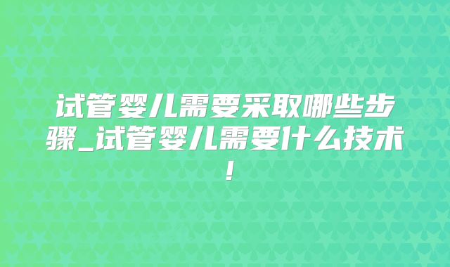 试管婴儿需要采取哪些步骤_试管婴儿需要什么技术！