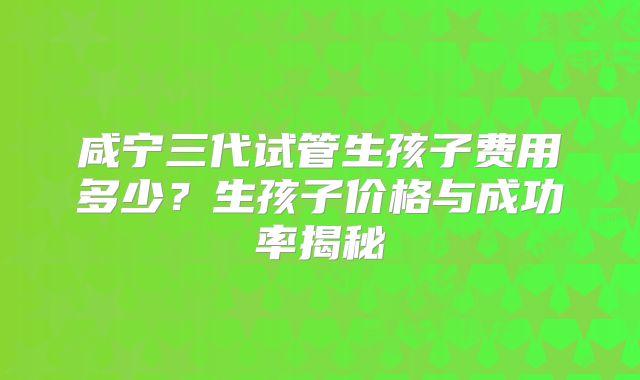 咸宁三代试管生孩子费用多少?生孩子价格与成功率揭秘