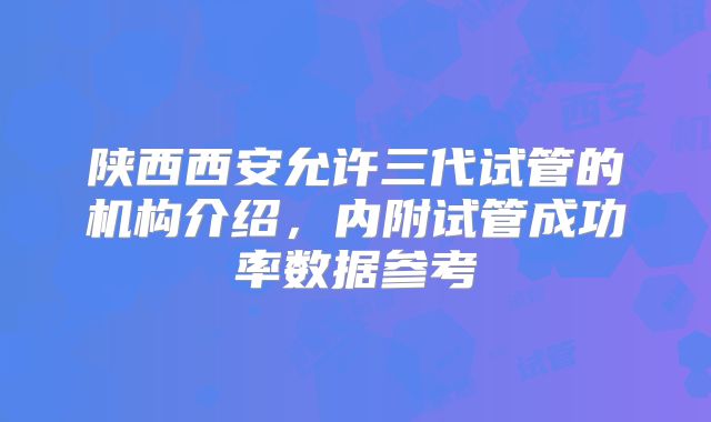 陕西西安允许三代试管的机构介绍，内附试管成功率数据参考