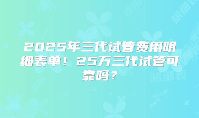 2025年三代试管费用明细表单！25万三代试管可靠吗？