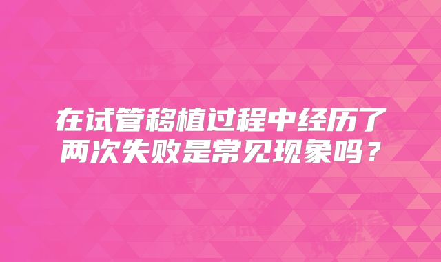 在试管移植过程中经历了两次失败是常见现象吗？