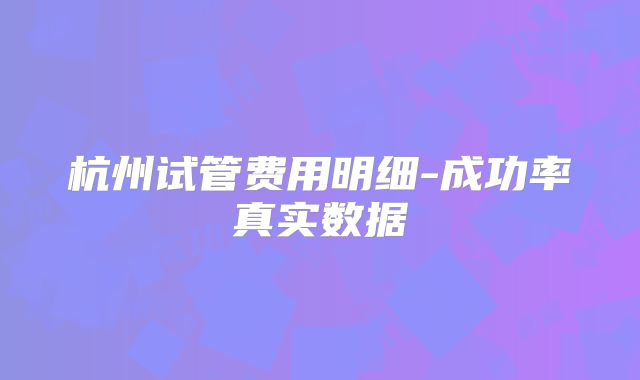 杭州试管费用明细-成功率真实数据