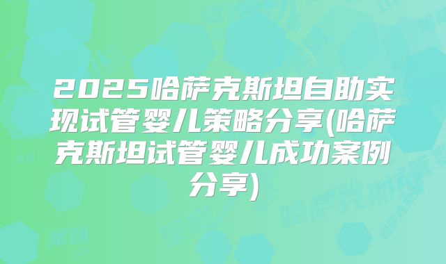 2025哈萨克斯坦自助实现试管婴儿策略分享(哈萨克斯坦试管婴儿成功案例分享)