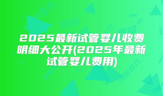 2025最新试管婴儿收费明细大公开(2025年最新试管婴儿费用)