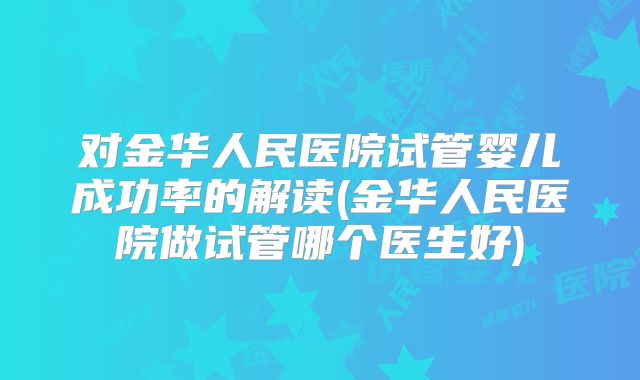 对金华人民医院试管婴儿成功率的解读(金华人民医院做试管哪个医生好)