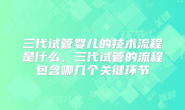 三代试管婴儿的技术流程是什么,三代试管的流程包含哪几个关键环节