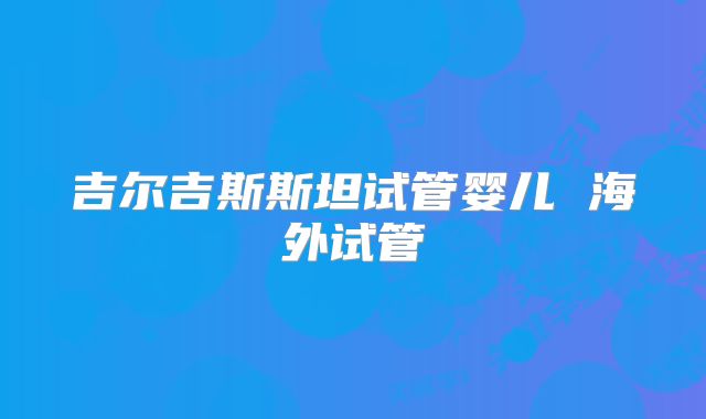 吉尔吉斯斯坦试管婴儿 海外试管