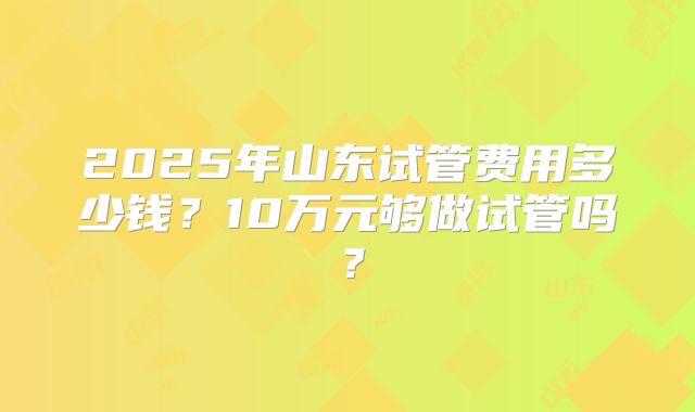 2025年山东试管费用多少钱？10万元够做试管吗？