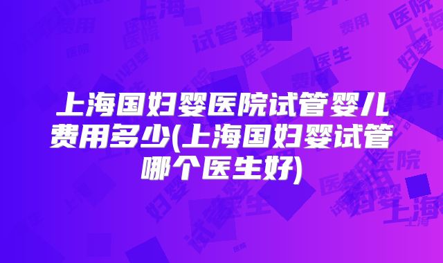 上海国妇婴医院试管婴儿费用多少(上海国妇婴试管哪个医生好)