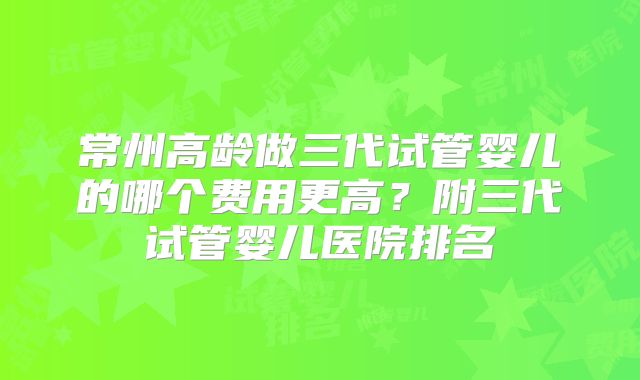 常州高龄做三代试管婴儿的哪个费用更高?附三代试管婴儿医院排名