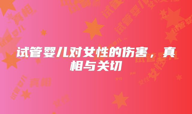 试管婴儿对女性的伤害，真相与关切