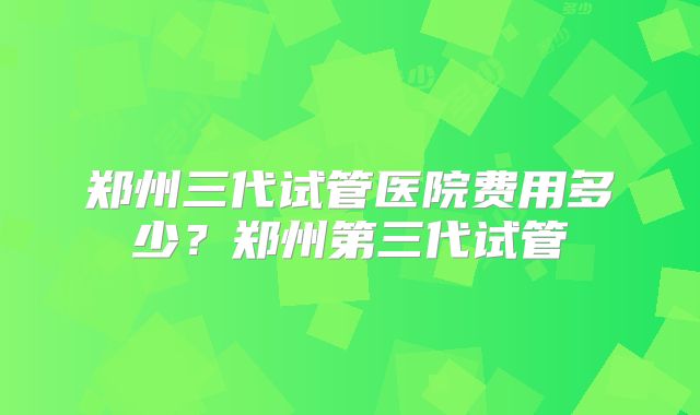 郑州三代试管医院费用多少？郑州第三代试管