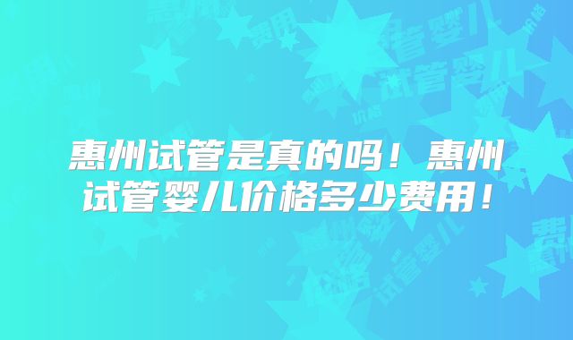 惠州试管是真的吗！惠州试管婴儿价格多少费用！