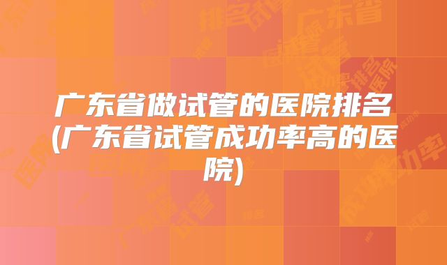 广东省做试管的医院排名(广东省试管成功率高的医院)
