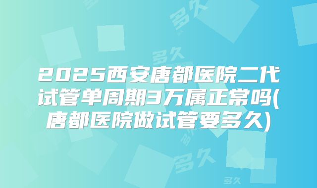 2025西安唐都医院二代试管单周期3万属正常吗(唐都医院做试管要多久)
