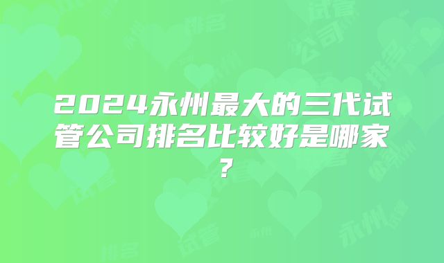 2024永州最大的三代试管公司排名比较好是哪家？