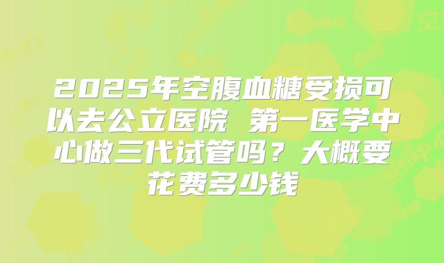 2025年空腹血糖受损可以去公立医院 第一医学中心做三代试管吗？大概要花费多少钱