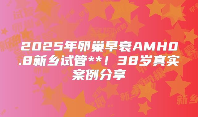 2025年卵巢早衰AMH0.8新乡试管**！38岁真实案例分享