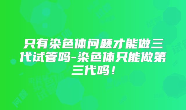 只有染色体问题才能做三代试管吗-染色体只能做第三代吗!