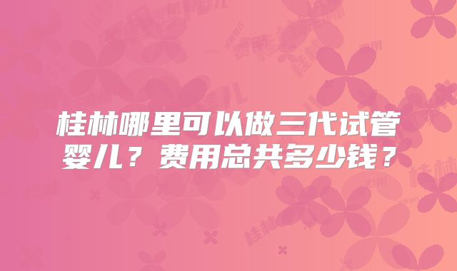 桂林哪里可以做三代试管婴儿？费用总共多少钱？