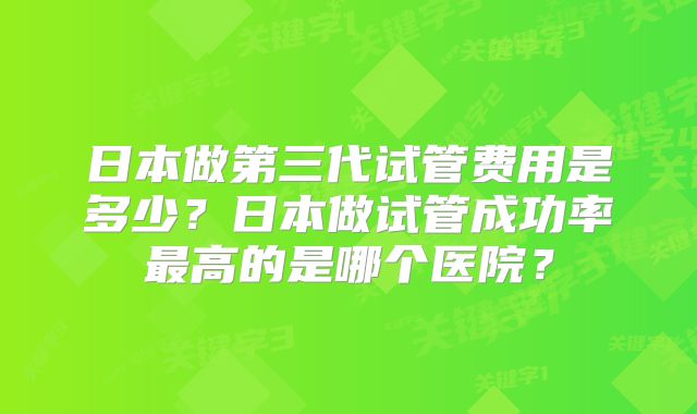 日本做第三代试管费用是多少?日本做试管成功率最高的是哪个医院?