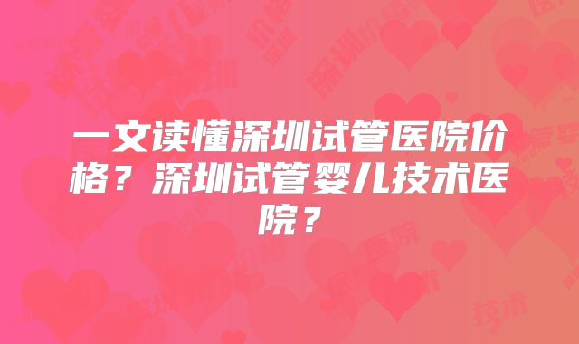 一文读懂深圳试管医院价格?深圳试管婴儿技术医院?