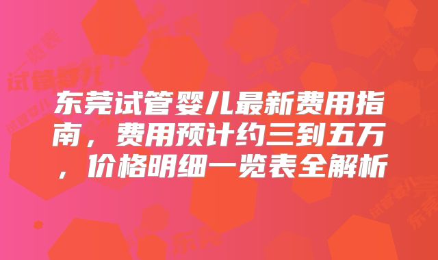 东莞试管婴儿最新费用指南，费用预计约三到五万，价格明细一览表全解析