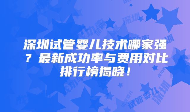 深圳试管婴儿技术哪家强？最新成功率与费用对比排行榜揭晓！