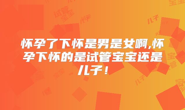怀孕了下怀是男是女啊,怀孕下怀的是试管宝宝还是儿子!