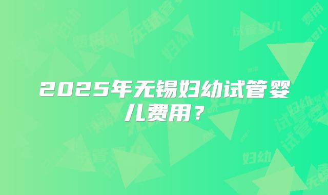 2025年无锡妇幼试管婴儿费用？