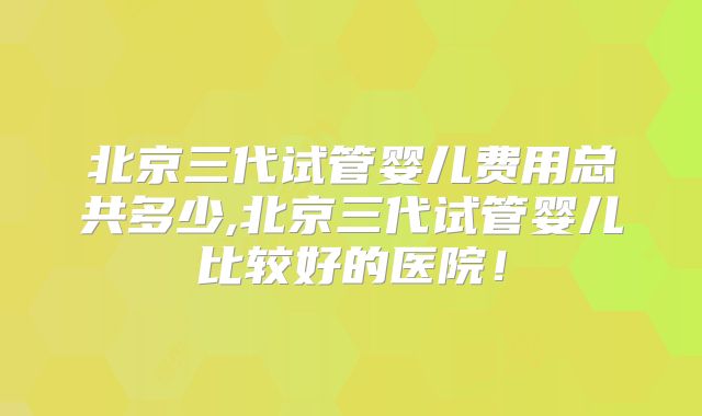北京三代试管婴儿费用总共多少,北京三代试管婴儿比较好的医院！